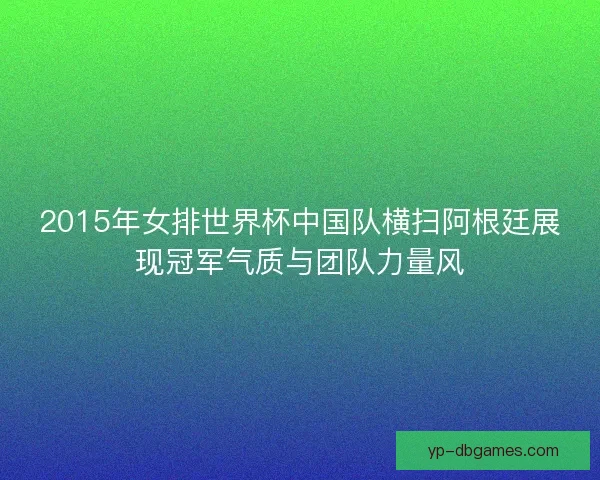 2015年女排世界杯中国队横扫阿根廷展现冠军气质与团队力量风