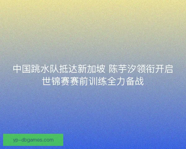 中国跳水队抵达新加坡 陈芋汐领衔开启世锦赛赛前训练全力备战