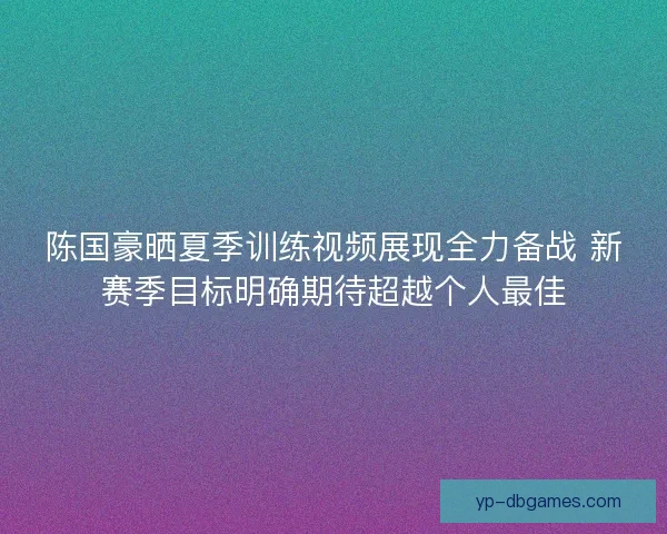 陈国豪晒夏季训练视频展现全力备战 新赛季目标明确期待超越个人最佳