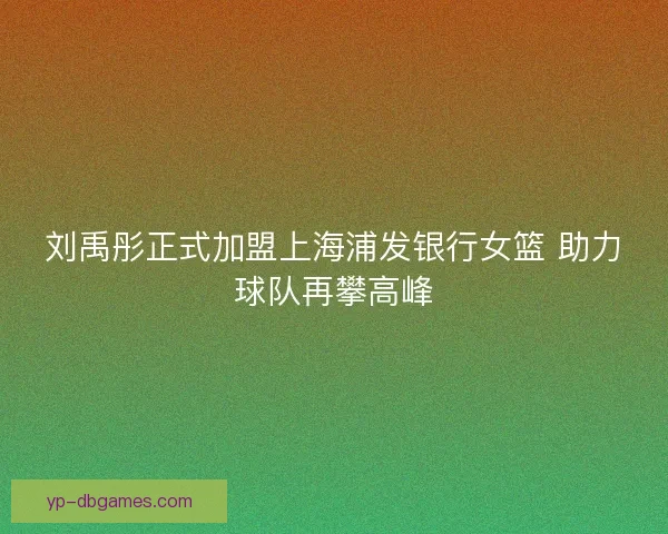 刘禹彤正式加盟上海浦发银行女篮 助力球队再攀高峰