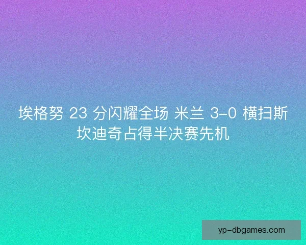 埃格努 23 分闪耀全场 米兰 3-0 横扫斯坎迪奇占得半决赛先机