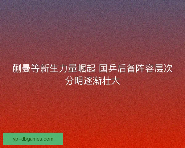 蒯曼等新生力量崛起 国乒后备阵容层次分明逐渐壮大