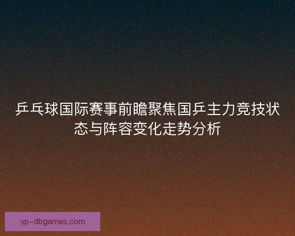 乒乓球国际赛事前瞻聚焦国乒主力竞技状态与阵容变化走势分析