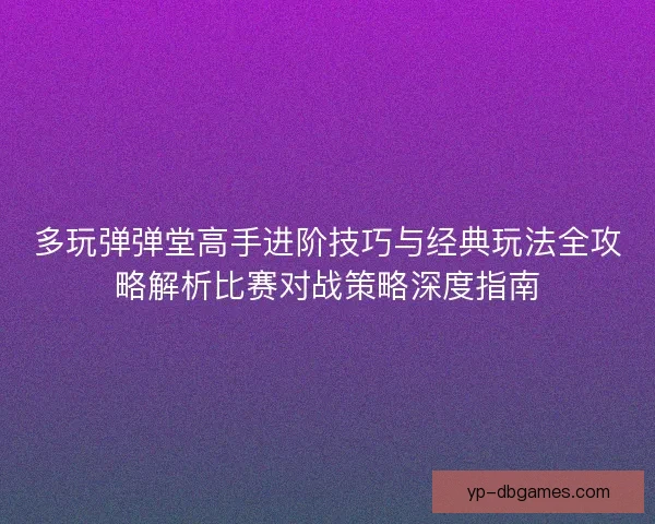 多玩弹弹堂高手进阶技巧与经典玩法全攻略解析比赛对战策略深度指南