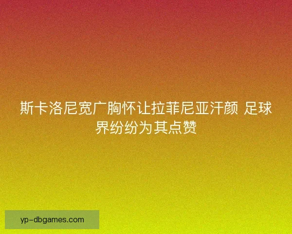 斯卡洛尼宽广胸怀让拉菲尼亚汗颜 足球界纷纷为其点赞