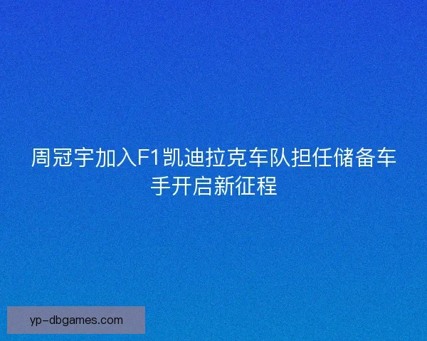 周冠宇加入F1凯迪拉克车队担任储备车手开启新征程