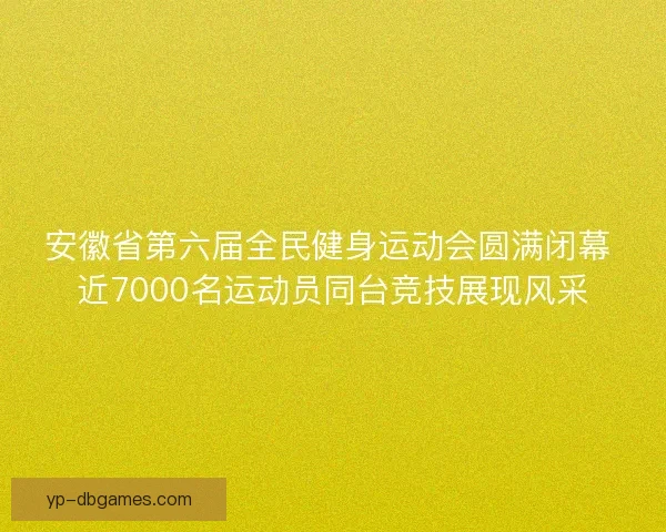 安徽省第六届全民健身运动会圆满闭幕 近7000名运动员同台竞技展现风采