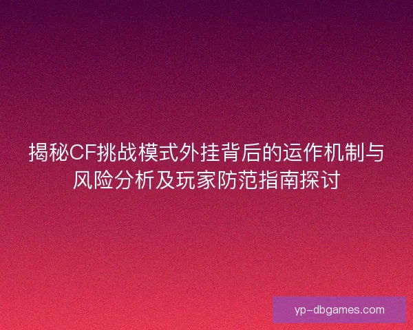 揭秘CF挑战模式外挂背后的运作机制与风险分析及玩家防范指南探讨